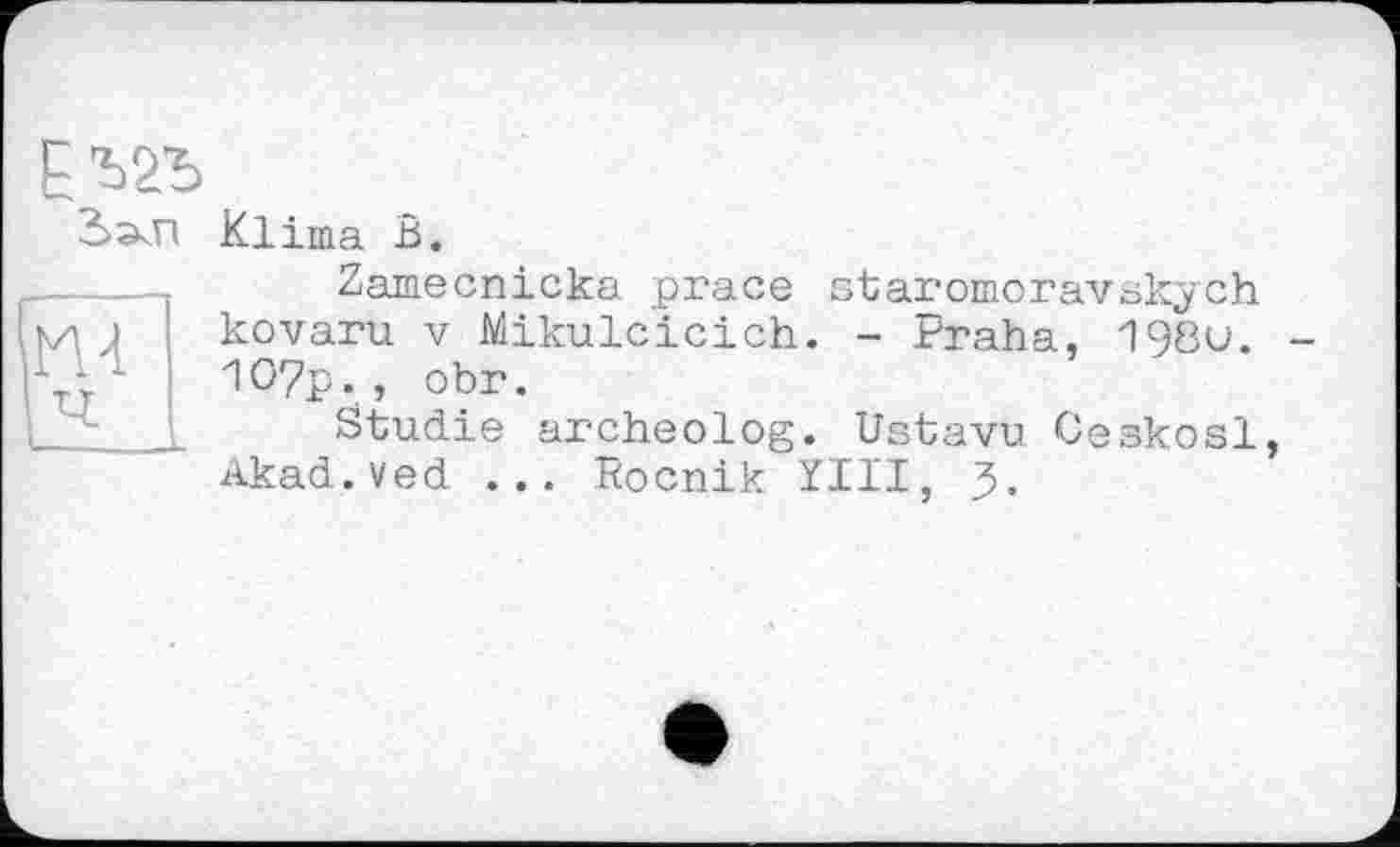 ﻿Eva
мГ
; ч
Klima В.
Zamecnicka prace staromoravskych kovaru V Mikulcicich. - Praha, 198u. -1O7p., obr.
Studie archeolog. Ustavu Ceskosl, Akad.ved ... Rocnik XIII, J.